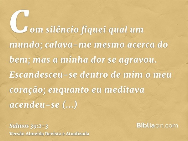 Com silêncio fiquei qual um mundo; calava-me mesmo acerca do bem; mas a minha dor se agravou.Escandesceu-se dentro de mim o meu coração; enquanto eu meditava ac