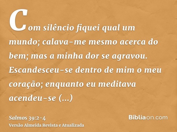 Com silêncio fiquei qual um mundo; calava-me mesmo acerca do bem; mas a minha dor se agravou.Escandesceu-se dentro de mim o meu coração; enquanto eu meditava ac