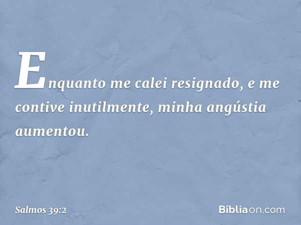 Enquanto me calei resignado,
e me contive inutilmente,
minha angústia aumentou. -- Salmo 39:2