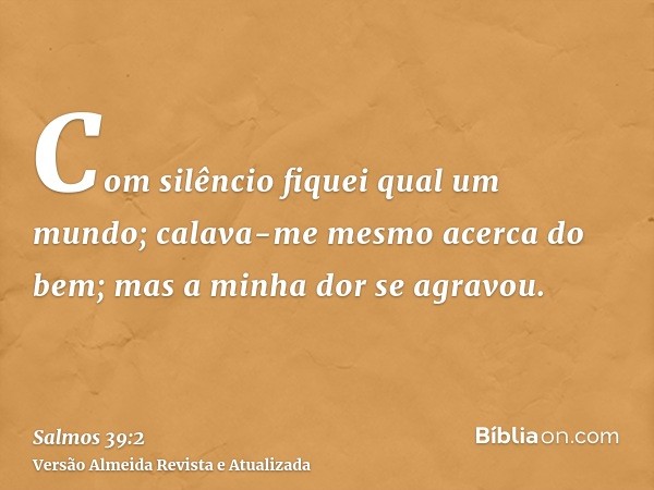 Com silêncio fiquei qual um mundo; calava-me mesmo acerca do bem; mas a minha dor se agravou.