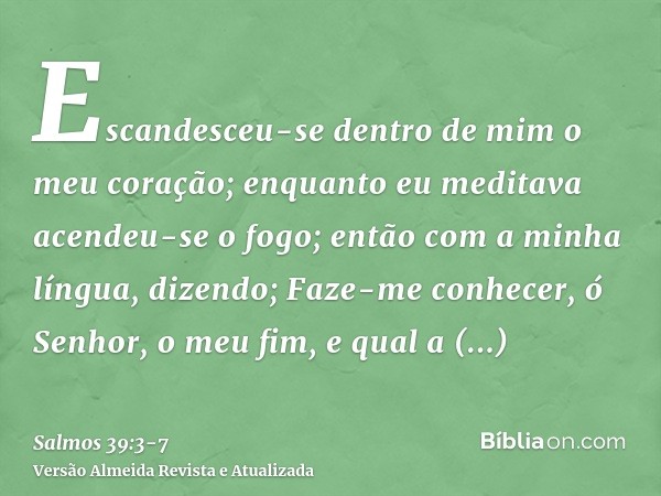 Escandesceu-se dentro de mim o meu coração; enquanto eu meditava acendeu-se o fogo; então com a minha língua, dizendo;Faze-me conhecer, ó Senhor, o meu fim, e q