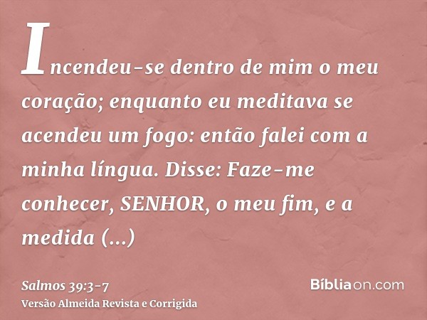 Incendeu-se dentro de mim o meu coração; enquanto eu meditava se acendeu um fogo: então falei com a minha língua. Disse:Faze-me conhecer, SENHOR, o meu fim, e a