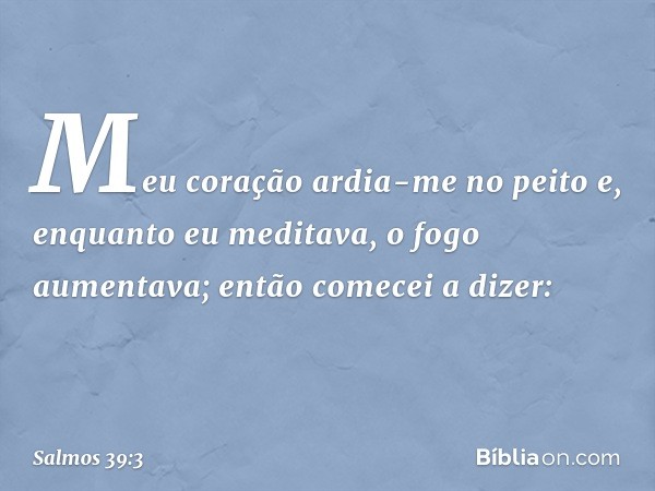 Meu coração ardia-me no peito
e, enquanto eu meditava, o fogo aumentava;
então comecei a dizer: -- Salmo 39:3