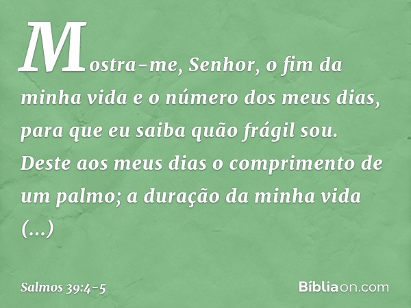 Mostra-me, Senhor, o fim da minha vida
e o número dos meus dias,
para que eu saiba quão frágil sou. Deste aos meus dias
o comprimento de um palmo;
a duração da 