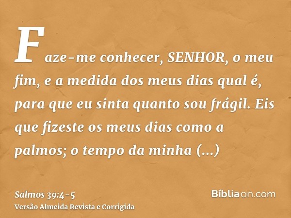 Faze-me conhecer, SENHOR, o meu fim, e a medida dos meus dias qual é, para que eu sinta quanto sou frágil.Eis que fizeste os meus dias como a palmos; o tempo da