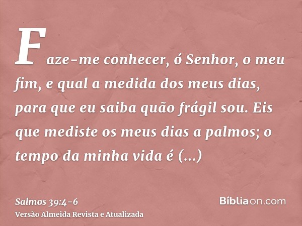 Faze-me conhecer, ó Senhor, o meu fim, e qual a medida dos meus dias, para que eu saiba quão frágil sou.Eis que mediste os meus dias a palmos; o tempo da minha 