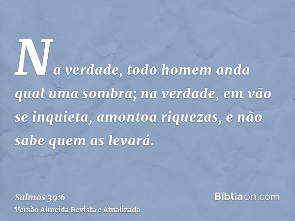 Na verdade, todo homem anda qual uma sombra; na verdade, em vão se inquieta, amontoa riquezas, e não sabe quem as levará.