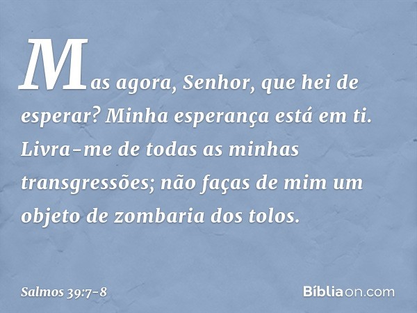 Mas agora, Senhor, que hei de esperar?
Minha esperança está em ti. Livra-me de todas as minhas transgressões;
não faças de mim
um objeto de zombaria dos tolos. 