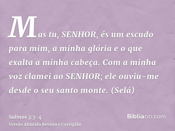 Mas tu, SENHOR, és um escudo para mim, a minha glória e o que exalta a minha cabeça.Com a minha voz clamei ao SENHOR; ele ouviu-me desde o seu santo monte. (Sel