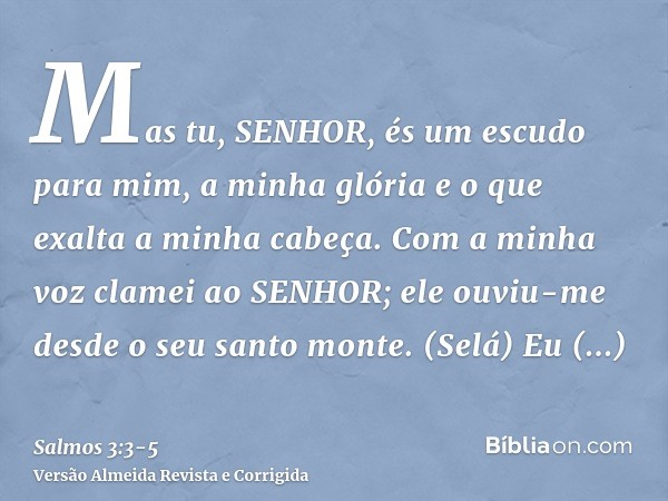 Mas tu, SENHOR, és um escudo para mim, a minha glória e o que exalta a minha cabeça.Com a minha voz clamei ao SENHOR; ele ouviu-me desde o seu santo monte. (Sel