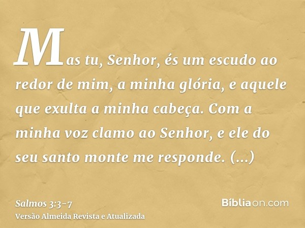 Mas tu, Senhor, és um escudo ao redor de mim, a minha glória, e aquele que exulta a minha cabeça.Com a minha voz clamo ao Senhor, e ele do seu santo monte me re