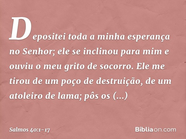 Depositei toda a minha esperança no Senhor;
ele se inclinou para mim
e ouviu o meu grito de socorro. Ele me tirou de um poço de destruição,
de um atoleiro de la