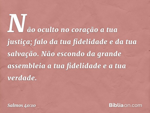 Não oculto no coração a tua justiça;
falo da tua fidelidade e da tua salvação.
Não escondo da grande assembleia
a tua fidelidade e a tua verdade. -- Salmo 40:10