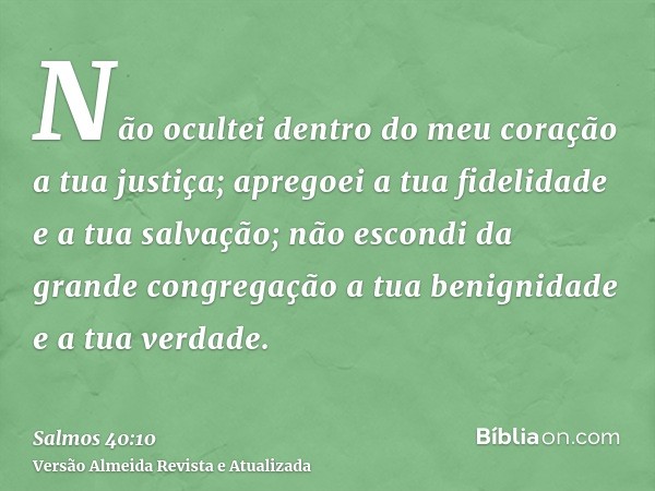 Não ocultei dentro do meu coração a tua justiça; apregoei a tua fidelidade e a tua salvação; não escondi da grande congregação a tua benignidade e a tua verdade