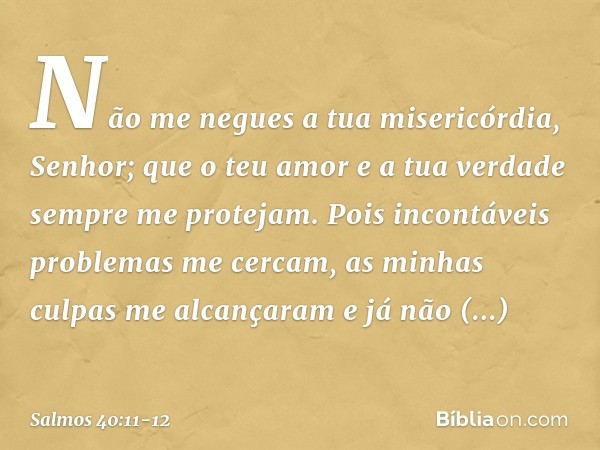 Não me negues a tua misericórdia, Senhor;
que o teu amor e a tua verdade
sempre me protejam. Pois incontáveis problemas me cercam,
as minhas culpas me alcançara