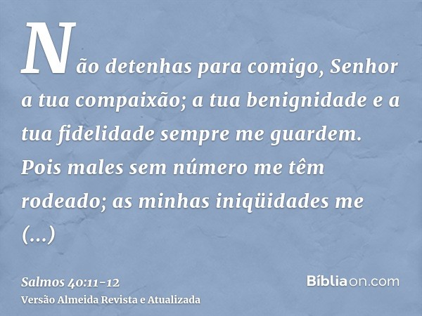 Não detenhas para comigo, Senhor a tua compaixão; a tua benignidade e a tua fidelidade sempre me guardem.Pois males sem número me têm rodeado; as minhas iniqüid