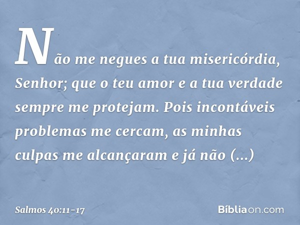 Não me negues a tua misericórdia, Senhor;
que o teu amor e a tua verdade
sempre me protejam. Pois incontáveis problemas me cercam,
as minhas culpas me alcançara