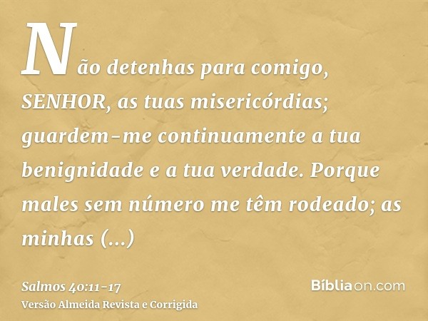 Não detenhas para comigo, SENHOR, as tuas misericórdias; guardem-me continuamente a tua benignidade e a tua verdade.Porque males sem número me têm rodeado; as m