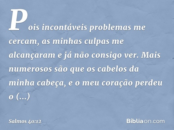 Pois incontáveis problemas me cercam,
as minhas culpas me alcançaram
e já não consigo ver.
Mais numerosos são
que os cabelos da minha cabeça,
e o meu coração pe