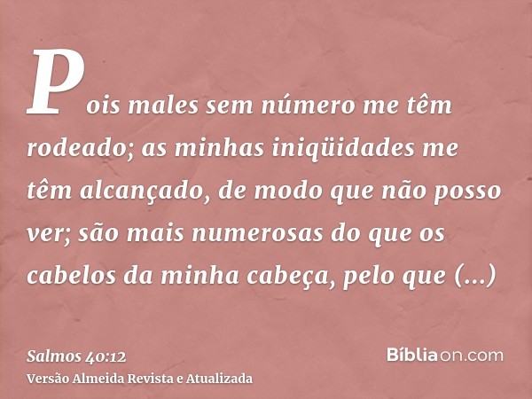 Pois males sem número me têm rodeado; as minhas iniqüidades me têm alcançado, de modo que não posso ver; são mais numerosas do que os cabelos da minha cabeça, p