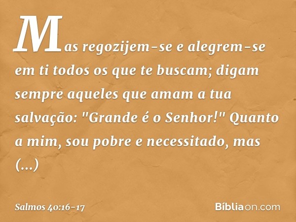 Mas regozijem-se e alegrem-se em ti
todos os que te buscam;
digam sempre aqueles que amam a tua salvação:
"Grande é o Senhor!" Quanto a mim, sou pobre e necessi