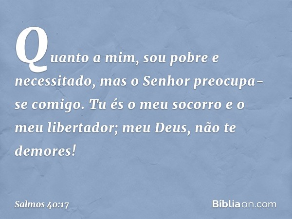 Quanto a mim, sou pobre e necessitado,
mas o Senhor preocupa-se comigo.
Tu és o meu socorro e o meu libertador;
meu Deus, não te demores! -- Salmo 40:17