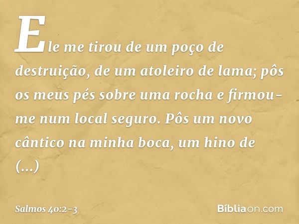 Ele me tirou de um poço de destruição,
de um atoleiro de lama;
pôs os meus pés sobre uma rocha
e firmou-me num local seguro. Pôs um novo cântico na minha boca,
