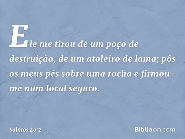 Ele me tirou de um poço de destruição,
de um atoleiro de lama;
pôs os meus pés sobre uma rocha
e firmou-me num local seguro. -- Salmo 40:2