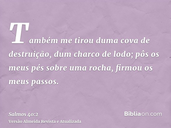 Também me tirou duma cova de destruição, dum charco de lodo; pôs os meus pés sobre uma rocha, firmou os meus passos.