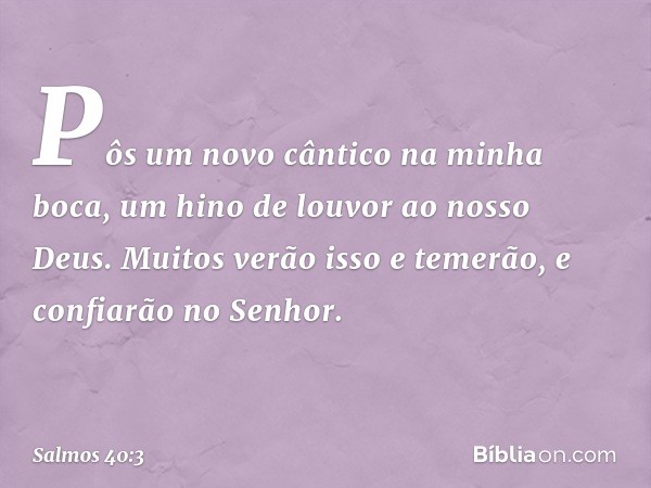 Pôs um novo cântico na minha boca,
um hino de louvor ao nosso Deus.
Muitos verão isso e temerão,
e confiarão no Senhor. -- Salmo 40:3