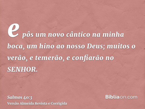 e pôs um novo cântico na minha boca, um hino ao nosso Deus; muitos o verão, e temerão, e confiarão no SENHOR.