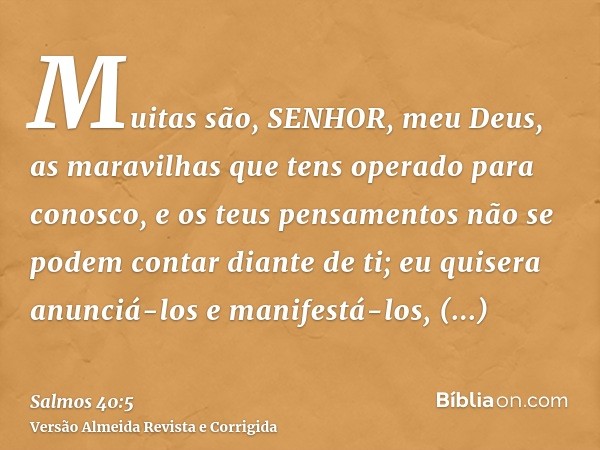 Muitas são, SENHOR, meu Deus, as maravilhas que tens operado para conosco, e os teus pensamentos não se podem contar diante de ti; eu quisera anunciá-los e mani
