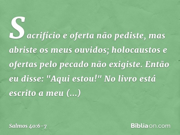 Sacrifício e oferta não pediste,
mas abriste os meus ouvidos;
holocaustos e ofertas pelo pecado
não exigiste. Então eu disse: "Aqui estou!"
No livro está escrit