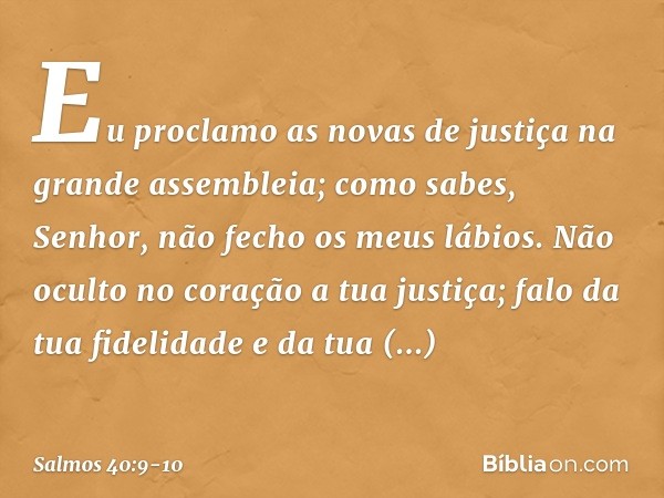 Eu proclamo as novas de justiça
na grande assembleia;
como sabes, Senhor, não fecho os meus lábios. Não oculto no coração a tua justiça;
falo da tua fidelidade 