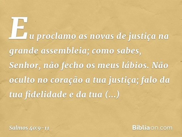 Eu proclamo as novas de justiça
na grande assembleia;
como sabes, Senhor, não fecho os meus lábios. Não oculto no coração a tua justiça;
falo da tua fidelidade 