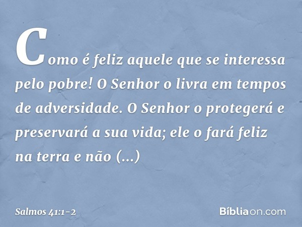 Como é feliz aquele
que se interessa pelo pobre!
O Senhor o livra em tempos de adversidade. O Senhor o protegerá e preservará a sua vida;
ele o fará feliz na te