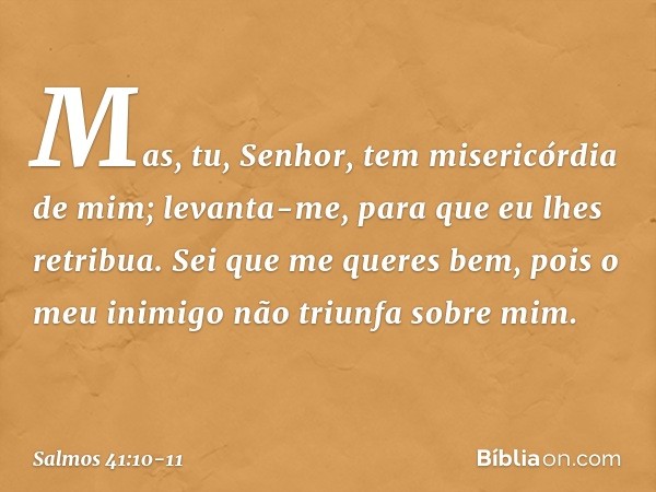 Mas, tu, Senhor, tem misericórdia de mim;
levanta-me, para que eu lhes retribua. Sei que me queres bem,
pois o meu inimigo não triunfa sobre mim. -- Salmo 41:10