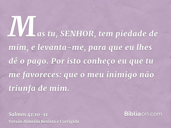 Mas tu, SENHOR, tem piedade de mim, e levanta-me, para que eu lhes dê o pago.Por isto conheço eu que tu me favoreces: que o meu inimigo não triunfa de mim.