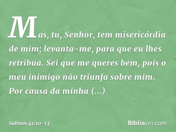 Mas, tu, Senhor, tem misericórdia de mim;
levanta-me, para que eu lhes retribua. Sei que me queres bem,
pois o meu inimigo não triunfa sobre mim. Por causa da m