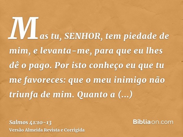 Mas tu, SENHOR, tem piedade de mim, e levanta-me, para que eu lhes dê o pago.Por isto conheço eu que tu me favoreces: que o meu inimigo não triunfa de mim.Quant