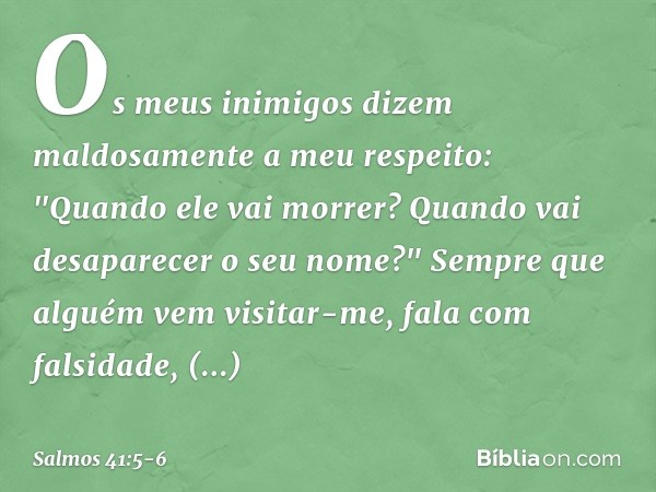 Os meus inimigos
dizem maldosamente a meu respeito:
"Quando ele vai morrer?
Quando vai desaparecer o seu nome?" Sempre que alguém vem visitar-me,
fala com falsi
