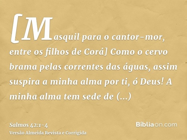 [Masquil para o cantor-mor, entre os filhos de Corá] Como o cervo brama pelas correntes das águas, assim suspira a minha alma por ti, ó Deus!A minha alma tem se