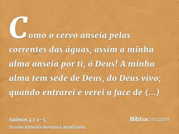 Como o cervo anseia pelas correntes das águas, assim a minha alma anseia por ti, ó Deus!A minha alma tem sede de Deus, do Deus vivo; quando entrarei e verei a f