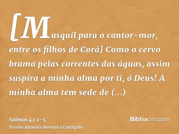 [Masquil para o cantor-mor, entre os filhos de Corá] Como o cervo brama pelas correntes das águas, assim suspira a minha alma por ti, ó Deus!A minha alma tem se