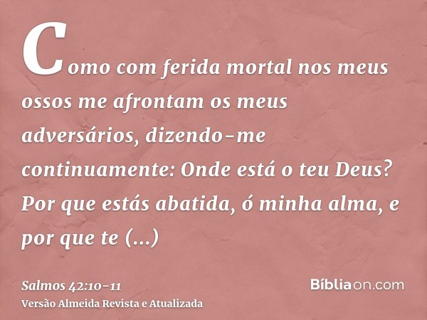 Como com ferida mortal nos meus ossos me afrontam os meus adversários, dizendo-me continuamente: Onde está o teu Deus?Por que estás abatida, ó minha alma, e por