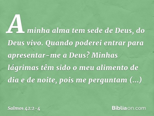 A minha alma tem sede de Deus, do Deus vivo.
Quando poderei entrar
para apresentar-me a Deus? Minhas lágrimas têm sido o meu alimento
de dia e de noite,
pois me