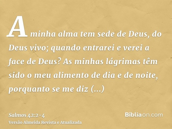 A minha alma tem sede de Deus, do Deus vivo; quando entrarei e verei a face de Deus?As minhas lágrimas têm sido o meu alimento de dia e de noite, porquanto se m