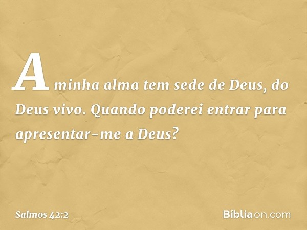 A minha alma tem sede de Deus, do Deus vivo.
Quando poderei entrar
para apresentar-me a Deus? -- Salmo 42:2