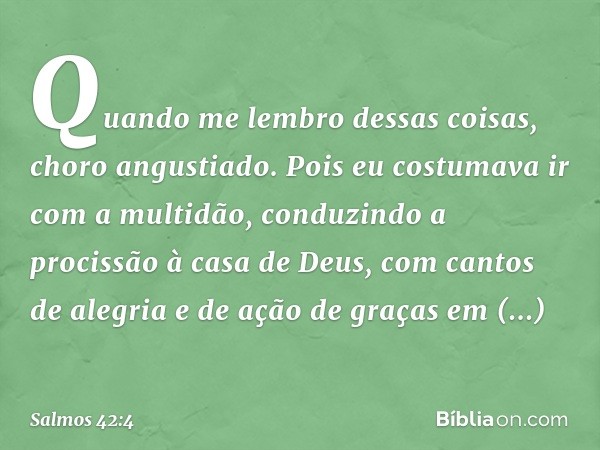 Quando me lembro dessas coisas,
choro angustiado.
Pois eu costumava ir com a multidão,
conduzindo a procissão à casa de Deus,
com cantos de alegria e de ação de