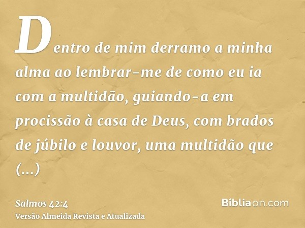 Dentro de mim derramo a minha alma ao lembrar-me de como eu ia com a multidão, guiando-a em procissão à casa de Deus, com brados de júbilo e louvor, uma multidã